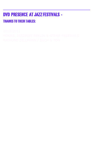 __________________________________
DvD  Presence  at Jazz Festivals  -  
Thanks to Their TABLES:

2010/2011 Moers, jazzfest Berlin & other Festivals
Raimund Dillmann / Buch & Ton  VISION FESTIVAL XIV  New York City  6/2009
AUM FIDELITY 

MOers JazzFestival 6/2009
Ulrichsberger Kaleidophon 5/2009 Justmusic 08 Wiesbaden  11/2008
16. Jazzfestival MAINz  11/2008 UNLIMITED 22 / WELS, AUSTRIA 11/2008 NO MAN'S LAND 
 JAZZFEST BERLIN '08  11/2008 BUCH & TON 
 TOTAL MUSIC MEETING / Berlin 11/2008 FMP Distribution 
 Festival Jazz À Mulhouse, France  8/2008 IMPROJAZZ   VISION FESTIVAL XIII , New York City  6/2008 AUM FIDELITY 