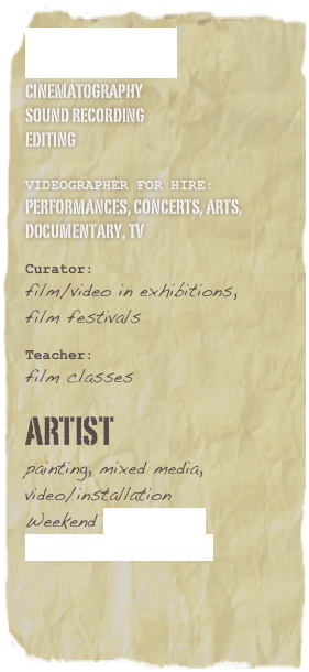 FilmMaker
cinematography sound Recording  editing 
Videographer for hire: performances, concerts, arts, documentary, tv Curator:  film/video in exhibitions, 
film festivals Teacher:  film classes
 Artist  painting, mixed media, video/installation Weekend Art Market EJProjects_Art Shop         